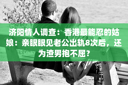 济阳情人调查：香港最能忍的姑娘：亲眼眼见老公出轨8次后，还为渣男抱不屈？