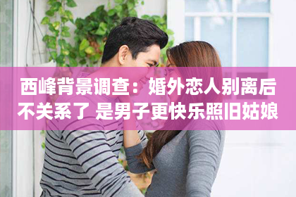 西峰背景调查：婚外恋人别离后不关系了 是男子更快乐照旧姑娘