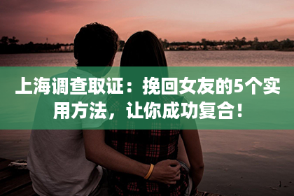 上海调查取证：挽回女友的5个实用方法，让你成功复合！