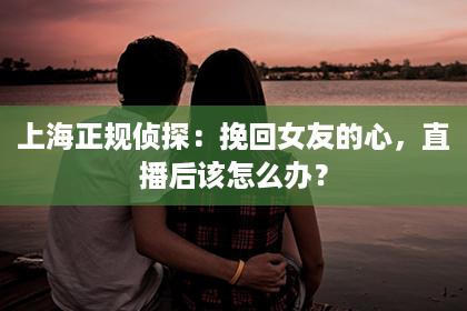 上海正规侦探：挽回女友的心，直播后该怎么办？