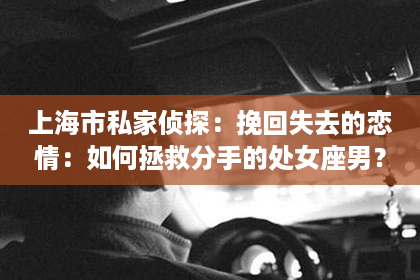 上海市私家侦探：挽回失去的恋情：如何拯救分手的处女座男？
