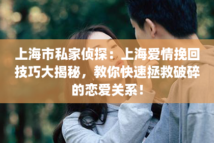 上海市私家侦探：上海爱情挽回技巧大揭秘，教你快速拯救破碎的恋爱关系！