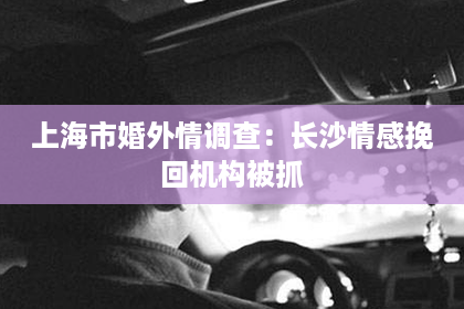 上海市婚外情调查：长沙情感挽回机构被抓