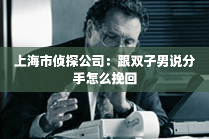 上海市侦探公司：跟双子男说分手怎么挽回
