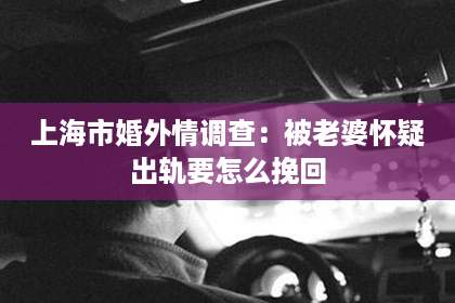 上海市婚外情调查：被老婆怀疑出轨要怎么挽回