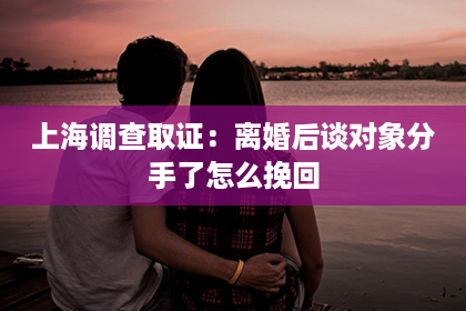 上海调查取证：离婚后谈对象分手了怎么挽回