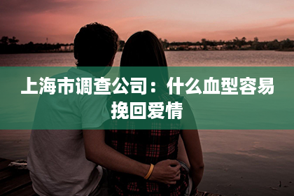 上海市调查公司：什么血型容易挽回爱情