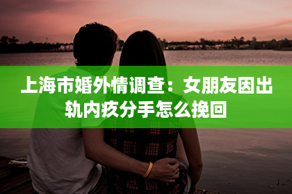 上海市婚外情调查：女朋友因出轨内疚分手怎么挽回