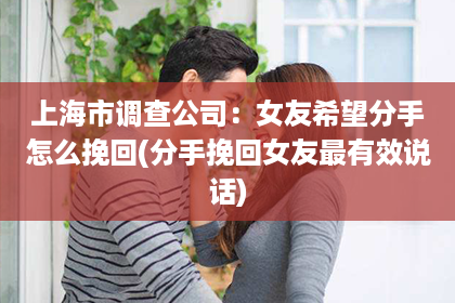 上海市调查公司：女友希望分手怎么挽回(分手挽回女友最有效说话)
