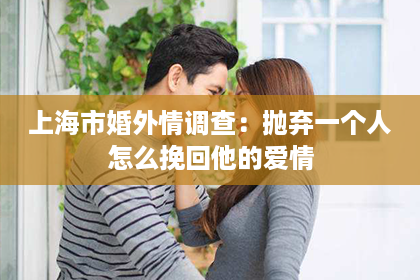 上海市婚外情调查：抛弃一个人怎么挽回他的爱情