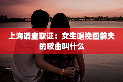 上海调查取证：女生唱挽回前夫的歌曲叫什么