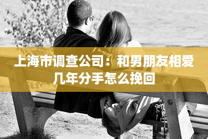 上海市调查公司：和男朋友相爱几年分手怎么挽回