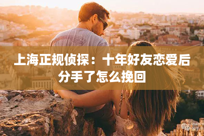 上海正规侦探：十年好友恋爱后分手了怎么挽回