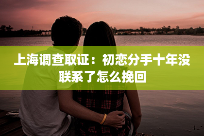 上海调查取证：初恋分手十年没联系了怎么挽回
