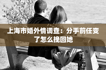 上海市婚外情调查：分手前任变了怎么挽回她