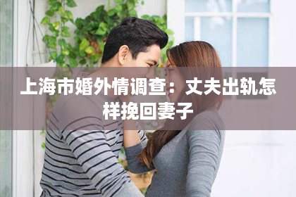 上海市婚外情调查：丈夫出轨怎样挽回妻子