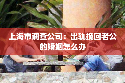上海市调查公司：出轨挽回老公的婚姻怎么办