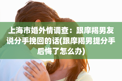 上海市婚外情调查：跟摩羯男友说分手挽回的话(跟摩羯男提分手后悔了怎么办)