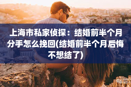 上海市私家侦探：结婚前半个月分手怎么挽回(结婚前半个月后悔不想结了)