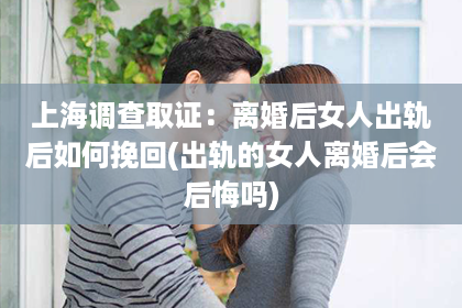 上海调查取证：离婚后女人出轨后如何挽回(出轨的女人离婚后会后悔吗)