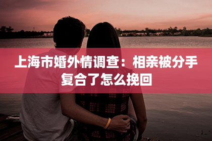 上海市婚外情调查：相亲被分手复合了怎么挽回