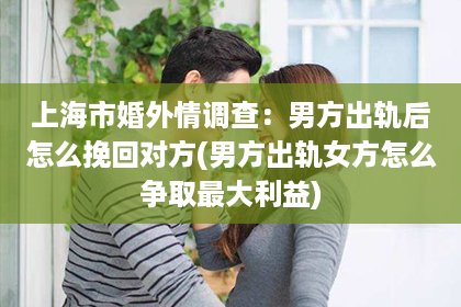 上海市婚外情调查：男方出轨后怎么挽回对方(男方出轨女方怎么争取最大利益)