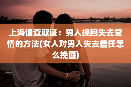 上海调查取证：男人挽回失去爱情的方法(女人对男人失去信任怎么挽回)