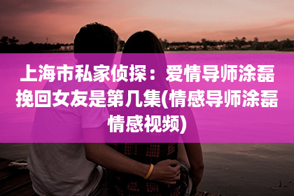 上海市私家侦探：爱情导师涂磊挽回女友是第几集(情感导师涂磊情感视频)