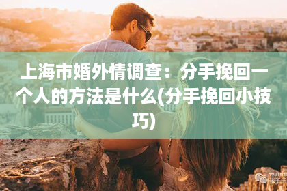 上海市婚外情调查：分手挽回一个人的方法是什么(分手挽回小技巧)