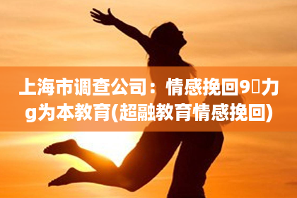 上海市调查公司：情感挽回9給力g为本教育(超融教育情感挽回)