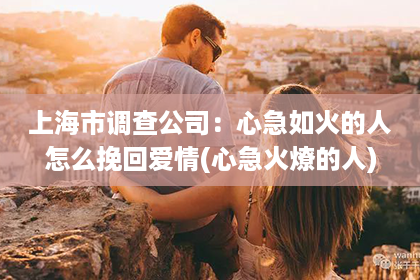 上海市调查公司：心急如火的人怎么挽回爱情(心急火燎的人)