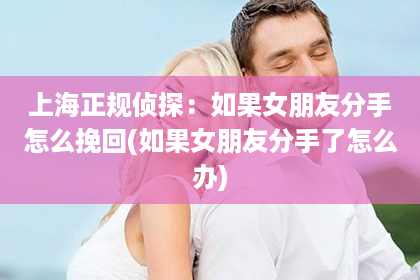 上海正规侦探：如果女朋友分手怎么挽回(如果女朋友分手了怎么办)