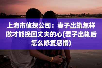 上海市侦探公司：妻子出轨怎样做才能挽回丈夫的心(妻子出轨后怎么修复感情)