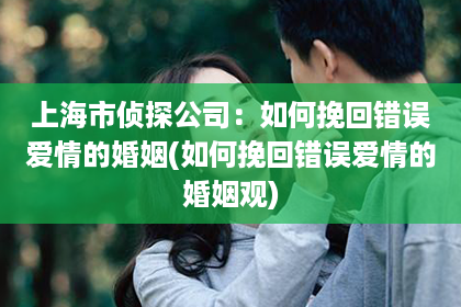 上海市侦探公司：如何挽回错误爱情的婚姻(如何挽回错误爱情的婚姻观)