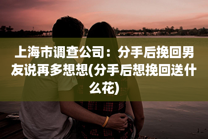 上海市调查公司：分手后挽回男友说再多想想(分手后想挽回送什么花)