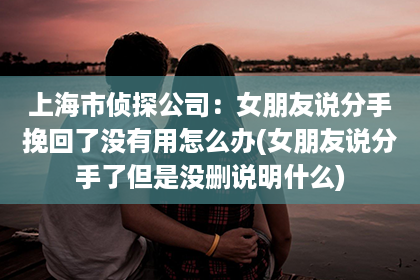 上海市侦探公司：女朋友说分手挽回了没有用怎么办(女朋友说分手了但是没删说明什么)