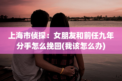 上海市侦探：女朋友和前任九年分手怎么挽回(我该怎么办)