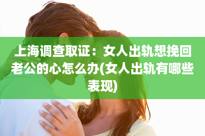 上海调查取证：女人出轨想挽回老公的心怎么办(女人出轨有哪些表现)