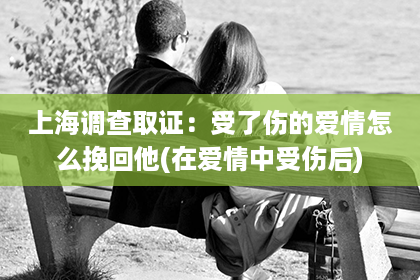 上海调查取证：受了伤的爱情怎么挽回他(在爱情中受伤后)