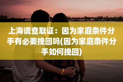 上海调查取证：因为家庭条件分手有必要挽回吗(因为家庭条件分手如何挽回)