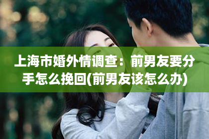 上海市婚外情调查：前男友要分手怎么挽回(前男友该怎么办)