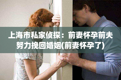 上海市私家侦探：前妻怀孕前夫努力挽回婚姻(前妻怀孕了)