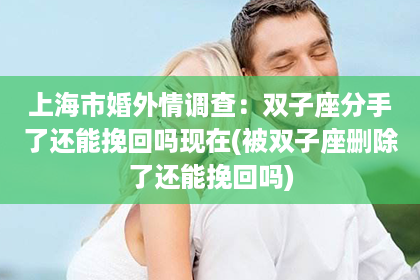 上海市婚外情调查：双子座分手了还能挽回吗现在(被双子座删除了还能挽回吗)