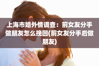 上海市婚外情调查：前女友分手做朋友怎么挽回(前女友分手后做朋友)