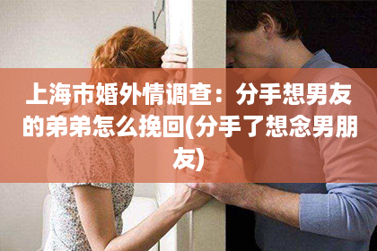 上海市婚外情调查：分手想男友的弟弟怎么挽回(分手了想念男朋友)