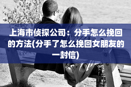 上海市侦探公司：分手怎么挽回的方法(分手了怎么挽回女朋友的一封信)