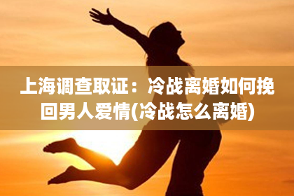 上海调查取证：冷战离婚如何挽回男人爱情(冷战怎么离婚)
