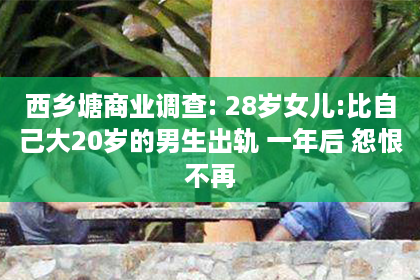 西乡塘商业调查: 28岁女儿:比自己大20岁的男生出轨 一年后 怨恨不再