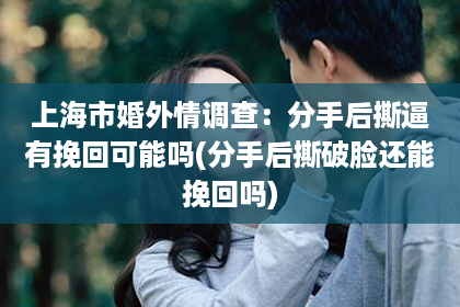 上海市婚外情调查：分手后撕逼有挽回可能吗(分手后撕破脸还能挽回吗)