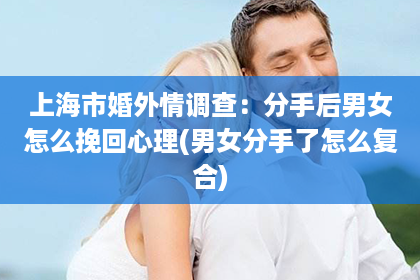 上海市婚外情调查：分手后男女怎么挽回心理(男女分手了怎么复合)
